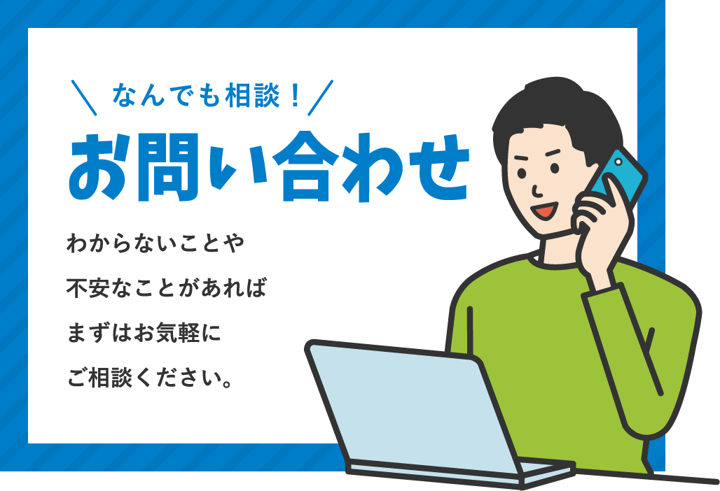 お問い合わせ / なんでも相談！わからないことや不安なことがあればまずはお気軽にご相談ください。