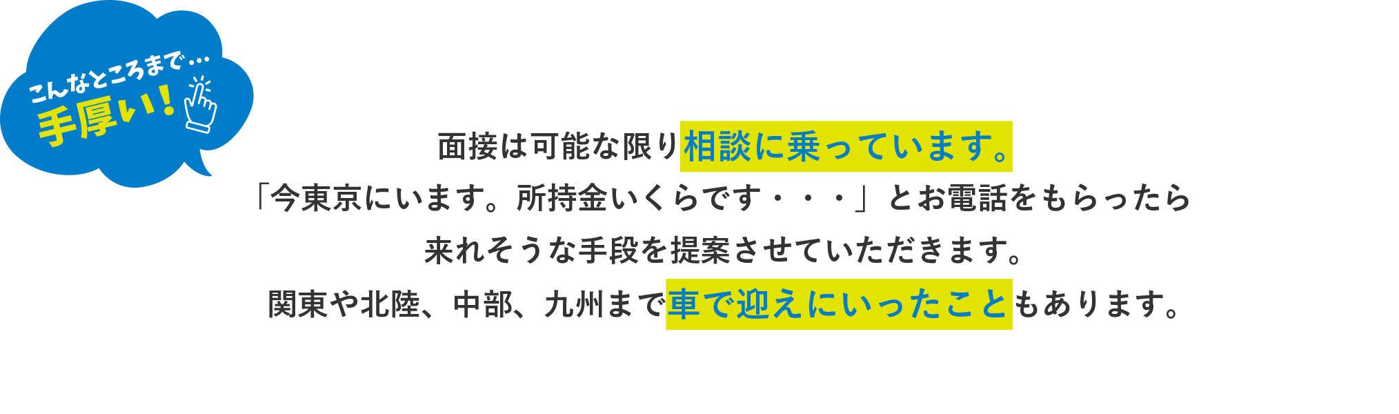 面接はできるだけ、あなたの希望の地をきいています。
可能な限り駅まで迎えにいきますよ！「今東京にいます。所持金いくらです・・・」とお電話をもらったら来れそうな手段を提案させていただきます。過去には車で迎えにいったり、駅の改札で当社がお金を立て替えた経験もあります。